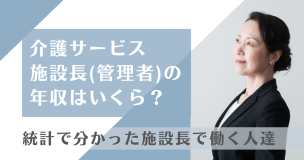 介護サービスの施設長（管理者）の年収はいくら？統計で分かった施設長で働く人達