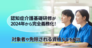 認知症介護基礎研修が2024年から完全義務化！対象者や免除される資格などを解説