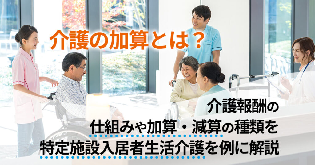 介護の加算とは？介護報酬の仕組みや加算・減算の種類を特定施設入居者生活介護を例に解説